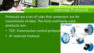Internet Protocols
Protocols are a set of rules that computers use for
transmission of data. The most commonly used
protocols are:-
• TCP:-Transmission control protocol
• IP:-Internet Protocol
 