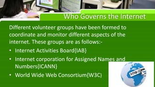 Who Governs the Internet
Different volunteer groups have been formed to
coordinate and monitor different aspects of the
internet. These groups are as follows:-
• Internet Activities Board{IAB}
• Internet corporation for Assigned Names and
Numbers{ICANN}
• World Wide Web Consortium{W3C}
 