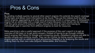 Pros & Cons
Pros.
By sending multiple queries to several other search engines this extends the search coverage
of the topic and allows more information to be found. They use the indexes built by other
search engines, aggregating and often post-processing results in unique ways. A metasearch
engine has an advantage over a single search engine because more results can be retrieved
with the same amount of exertion. It also reduces the work of users from having to
individually type in searches from different engines to look for resources.
Meta searching is also a useful approach if the purpose of the user’s search is to get an
overview of the topic or to get quick answers. Instead of having to go through multiple
search engines like Yahoo! or Google and comparing results, metasearch engines are able to
quickly compile and combine results. They can do it either by listing results from each
engine queried with no additional post-processing (Dogpile) or by analysing the results and
ranking them by their own rules (IxQuick, Metacrawler, and Vivismo).
 