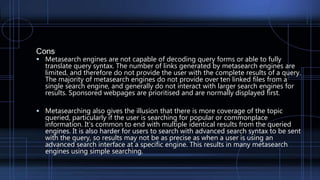 Cons
 Metasearch engines are not capable of decoding query forms or able to fully
translate query syntax. The number of links generated by metasearch engines are
limited, and therefore do not provide the user with the complete results of a query.
The majority of metasearch engines do not provide over ten linked files from a
single search engine, and generally do not interact with larger search engines for
results. Sponsored webpages are prioritised and are normally displayed first.
 Metasearching also gives the illusion that there is more coverage of the topic
queried, particularly if the user is searching for popular or commonplace
information. It's common to end with multiple identical results from the queried
engines. It is also harder for users to search with advanced search syntax to be sent
with the query, so results may not be as precise as when a user is using an
advanced search interface at a specific engine. This results in many metasearch
engines using simple searching.
 