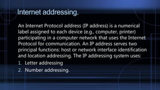Internet addressing.
An Internet Protocol address (IP address) is a numerical
label assigned to each device (e.g., computer, printer)
participating in a computer network that uses the Internet
Protocol for communication. An IP address serves two
principal functions: host or network interface identification
and location addressing. The IP addressing system uses:
1. Letter addressing
2. Number addressing.
 