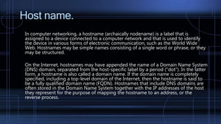 Host name.
In computer networking, a hostname (archaically nodename) is a label that is
assigned to a device connected to a computer network and that is used to identify
the device in various forms of electronic communication, such as the World Wide
Web. Hostnames may be simple names consisting of a single word or phrase, or they
may be structured.
On the Internet, hostnames may have appended the name of a Domain Name System
(DNS) domain, separated from the host-specific label by a period ("dot"). In the latter
form, a hostname is also called a domain name. If the domain name is completely
specified, including a top-level domain of the Internet, then the hostname is said to
be a fully qualified domain name (FQDN). Hostnames that include DNS domains are
often stored in the Domain Name System together with the IP addresses of the host
they represent for the purpose of mapping the hostname to an address, or the
reverse process.
 