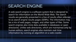 SEARCH ENGINE
A web search engine is a software system that is designed to
search for information on the World Wide Web. The search
results are generally presented in a line of results often referred
to as search engine results pages (SERPs). The information may
be a mix of web pages, images, and other types of files. Some
search engines also mine data available in databases or open
directories. Unlike web directories, which are maintained only by
human editors, search engines also maintain real-time
information by running an algorithm on a web crawler.
 