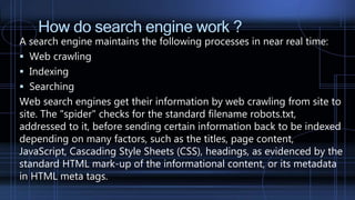 How do search engine work ?
A search engine maintains the following processes in near real time:
 Web crawling
 Indexing
 Searching
Web search engines get their information by web crawling from site to
site. The "spider" checks for the standard filename robots.txt,
addressed to it, before sending certain information back to be indexed
depending on many factors, such as the titles, page content,
JavaScript, Cascading Style Sheets (CSS), headings, as evidenced by the
standard HTML mark-up of the informational content, or its metadata
in HTML meta tags.
 