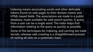 Indexing means associating words and other definable
tokens found on web pages to their domain names and
HTML-based fields. The associations are made in a public
database, made available for web search queries. A query
from a user can be a single word. The index helps find
information relating to the query as quickly as possible.
Some of the techniques for indexing, and caching are trade
secrets, whereas web crawling is a straightforward process
of visiting all sites on a systematic basis.
 