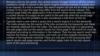  Between visits by the spider, the cached version of page (some or all the content
needed to render it) stored in the search engine working memory is quickly sent
to an inquirer. If a visit is overdue, the search engine can just act as a web proxy
instead. In this case the page may differ from the search terms indexed. The
cached page holds the appearance of the version whose words were indexed, so
a cached version of a page can be useful to the web site when the actual page
has been lost, but this problem is also considered a mild form of link rot.
 Typically when a user enters a query into a search engine it is a few keywords.
The index already has the names of the sites containing the keywords, and these
are instantly obtained from the index. The real processing load is in generating
the web pages that are the search results list: Every page in the entire list must be
weighted according to information in the indexes. Then the top search result item
requires the lookup, reconstruction, and mark-up of the snippets showing the
context of the keywords matched. These are only part of the processing each
search results web page requires, and further pages (next to the top) require
more of this post processing.
 