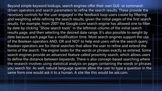 Beyond simple keyword lookups, search engines offer their own GUI- or command-
driven operators and search parameters to refine the search results. These provide the
necessary controls for the user engaged in the feedback loop users create by filtering
and weighting while refining the search results, given the initial pages of the first search
results. For example, from 2007 the Google.com search engine has allowed one to filter
by date by clicking "Show search tools" in the leftmost column of the initial search
results page, and then selecting the desired date range. It's also possible to weight by
date because each page has a modification time. Most search engines support the use
of the Boolean operators AND, OR and NOT to help end users refine the search query.
Boolean operators are for literal searches that allow the user to refine and extend the
terms of the search. The engine looks for the words or phrases exactly as entered. Some
search engines provide an advanced feature called proximity search, which allows users
to define the distance between keywords. There is also concept-based searching where
the research involves using statistical analysis on pages containing the words or phrases
you search for. As well, natural language queries allow the user to type a question in the
same form one would ask it to a human. A site like this would be ask.com.
 