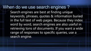 When do we use search engines ?
Search engines are best at finding unique
keywords, phrases, quotes & information buried
in the full text of web pages. Because they index
word by word, search engines are also useful in
retrieving tons of documents. If you want a wide
range of responses to specific queries, use a
search engine.
 