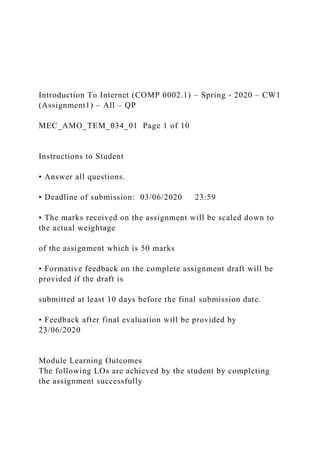 Introduction To Internet (COMP 0002.1) – Spring - 2020 – CW1
(Assignment1) – All – QP
MEC_AMO_TEM_034_01 Page 1 of 10
Instructions to Student
• Answer all questions.
• Deadline of submission: 03/06/2020 23:59
• The marks received on the assignment will be scaled down to
the actual weightage
of the assignment which is 50 marks
• Formative feedback on the complete assignment draft will be
provided if the draft is
submitted at least 10 days before the final submission date.
• Feedback after final evaluation will be provided by
23/06/2020
Module Learning Outcomes
The following LOs are achieved by the student by completing
the assignment successfully
 