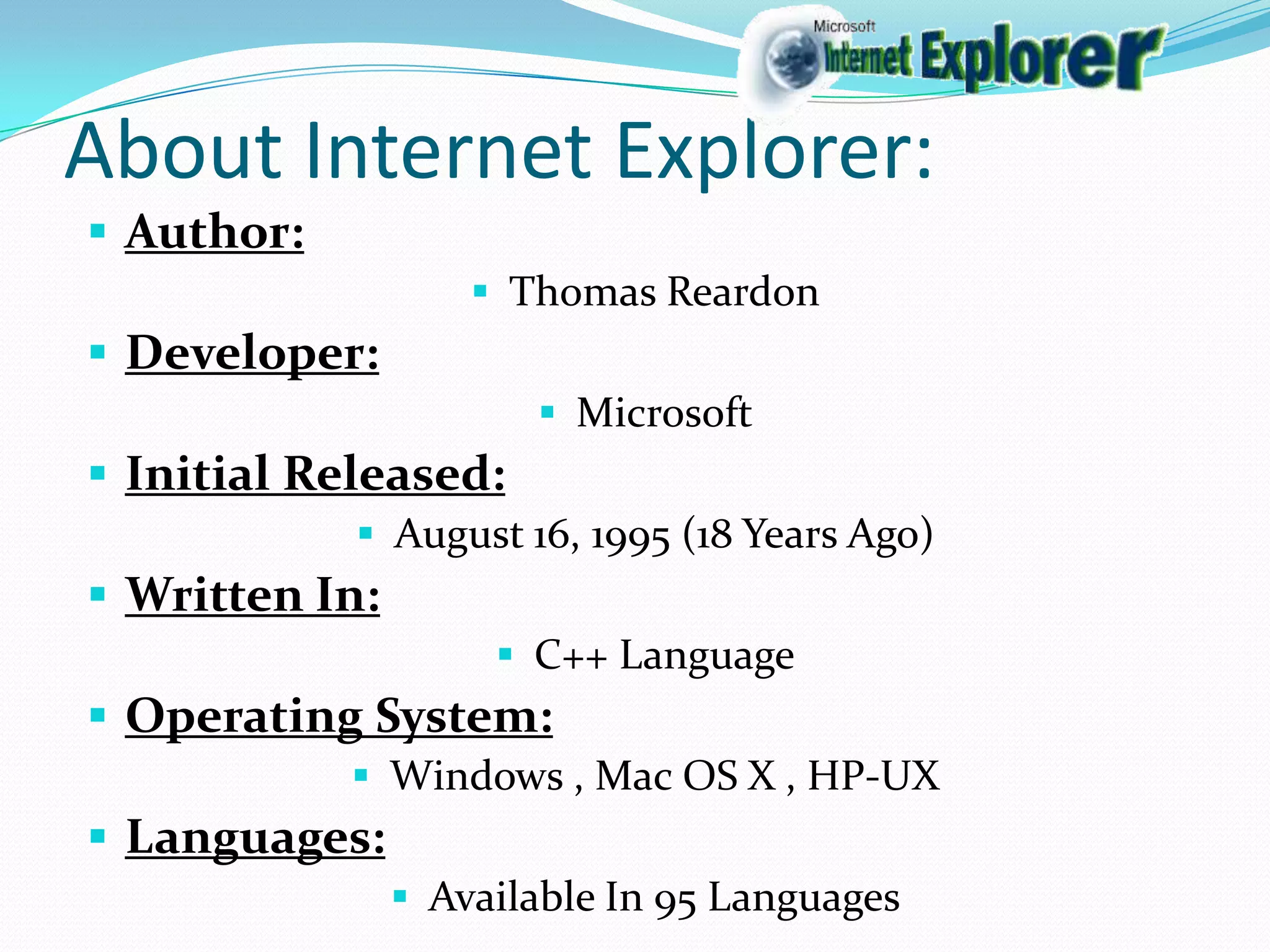 About Internet Explorer:
Author:
Thomas Reardon
Developer:
Microsoft
Initial Released:
August 16, 1995 (18 Years Ago)
Written In:
C++ Language
Operating System:
Windows , Mac OS X , HP-UX
Languages:
Available In 95 Languages