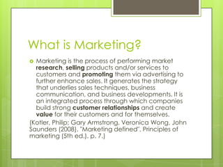 What is Marketing?Marketing is the process of performing market research, selling products and/or services to customers and promoting them via advertising to further enhance sales. It generates the strategy that underlies sales techniques, business communication, and business developments. It is an integrated process through which companies build strong customer relationships and create value for their customers and for themselves.(Kotler, Philip; Gary Armstrong, Veronica Wong, John Saunders (2008). "Marketing defined". Principles of marketing (5th ed.). p. 7.)