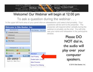 Welcome! Our Webinar will begin at 12:00 pm
           To ask a question during the webinar . . .
In the upper left hand area of your panel click on siteseekerinc and select chat privately. Your
                                                     questions will be sent to the presenter. The
                                                     presenter will respond either verbally during the
                                                     webinar or privately via the chat. You will only
                                                     see your name and siteseeker in the participants
                                                     window.

                                                                        Please DO
                                                                        NOT dial in,
                                                                       the audio will
                                                                      play over your
                                                                         computer
                                                                         speakers.
www.site-seeker.com                                                            © 2010 Site-Seeker, Inc.
 