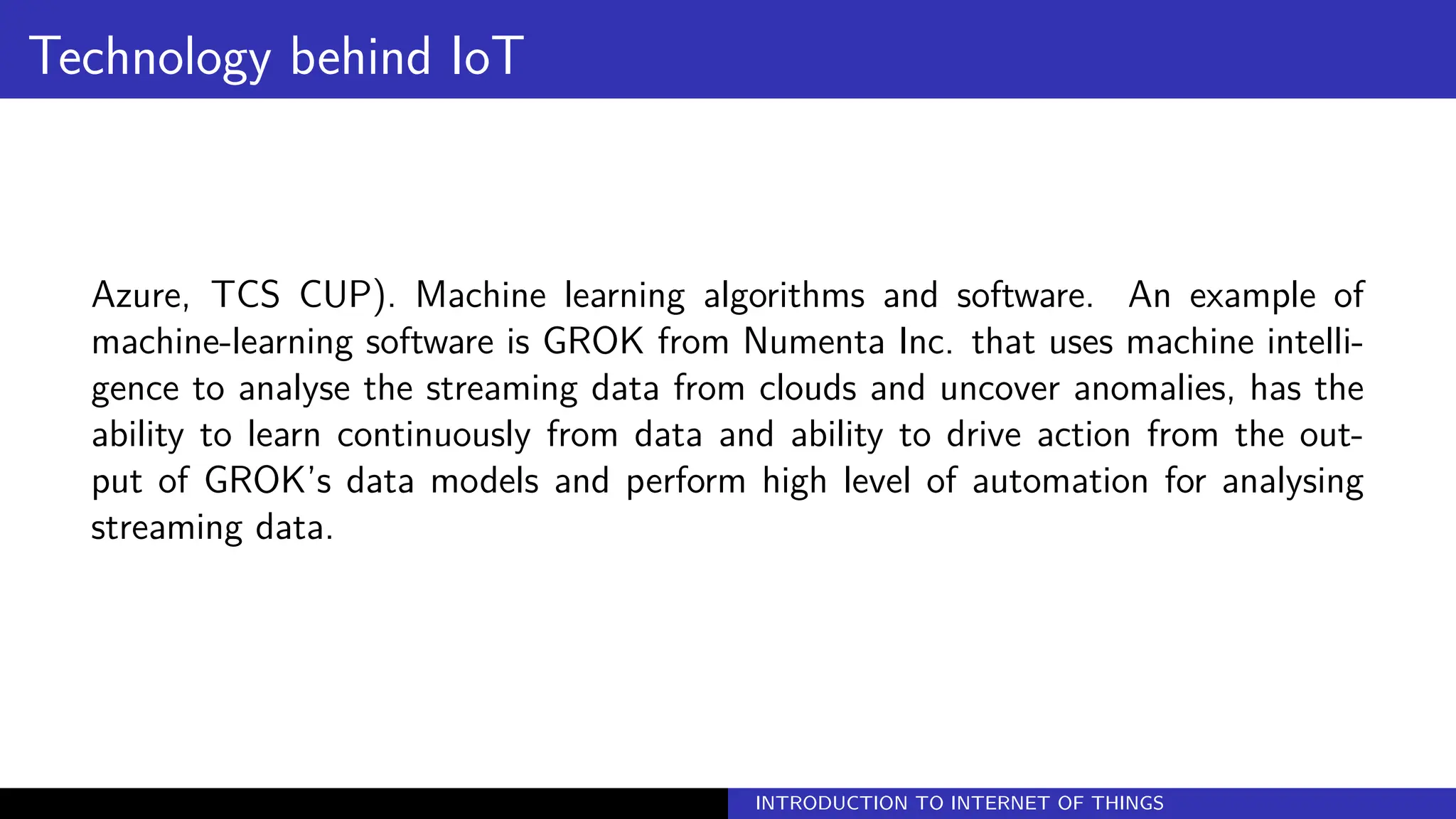 Technology behind IoT
Azure, TCS CUP). Machine learning algorithms and software. An example of
machine-learning software is GROK from Numenta Inc. that uses machine intelli-
gence to analyse the streaming data from clouds and uncover anomalies, has the
ability to learn continuously from data and ability to drive action from the out-
put of GROK’s data models and perform high level of automation for analysing
streaming data.
INTRODUCTION TO INTERNET OF THINGS
 