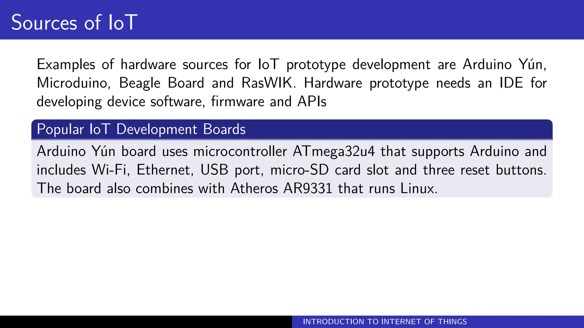 Sources of IoT
Examples of hardware sources for IoT prototype development are Arduino Yún,
Microduino, Beagle Board and RasWIK. Hardware prototype needs an IDE for
developing device software, firmware and APIs
Popular IoT Development Boards
Arduino Yún board uses microcontroller ATmega32u4 that supports Arduino and
includes Wi-Fi, Ethernet, USB port, micro-SD card slot and three reset buttons.
The board also combines with Atheros AR9331 that runs Linux.
INTRODUCTION TO INTERNET OF THINGS
 