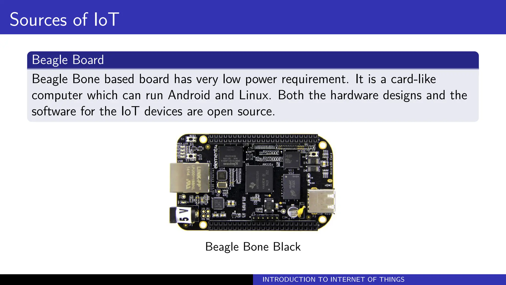 Sources of IoT
Beagle Board
Beagle Bone based board has very low power requirement. It is a card-like
computer which can run Android and Linux. Both the hardware designs and the
software for the IoT devices are open source.
Beagle Bone Black
INTRODUCTION TO INTERNET OF THINGS
 