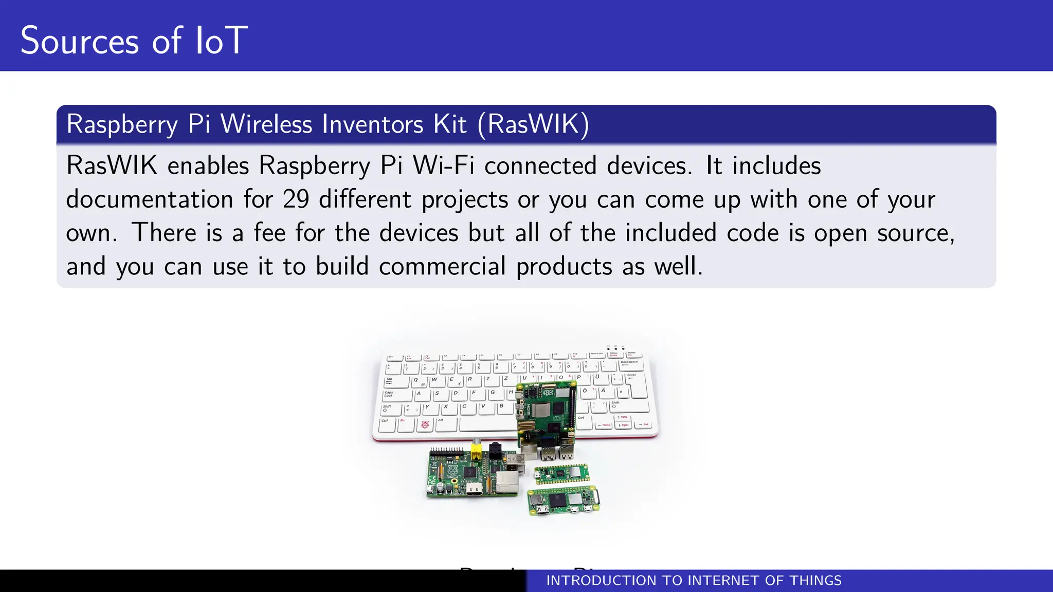 Sources of IoT
Raspberry Pi Wireless Inventors Kit (RasWIK)
RasWIK enables Raspberry Pi Wi-Fi connected devices. It includes
documentation for 29 different projects or you can come up with one of your
own. There is a fee for the devices but all of the included code is open source,
and you can use it to build commercial products as well.
Raspberry Pi
INTRODUCTION TO INTERNET OF THINGS
 