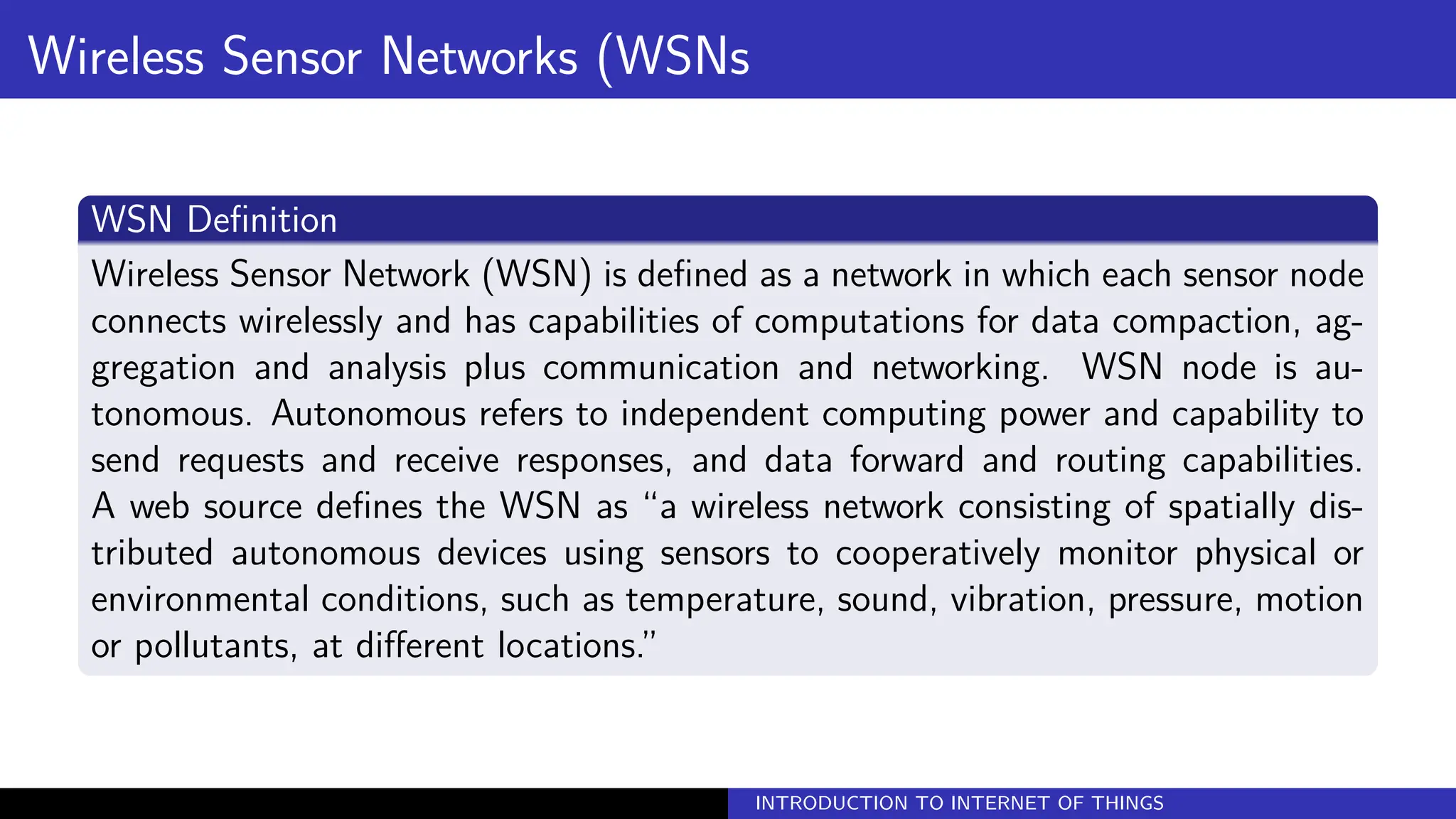 Wireless Sensor Networks (WSNs
WSN Definition
Wireless Sensor Network (WSN) is defined as a network in which each sensor node
connects wirelessly and has capabilities of computations for data compaction, ag-
gregation and analysis plus communication and networking. WSN node is au-
tonomous. Autonomous refers to independent computing power and capability to
send requests and receive responses, and data forward and routing capabilities.
A web source defines the WSN as “a wireless network consisting of spatially dis-
tributed autonomous devices using sensors to cooperatively monitor physical or
environmental conditions, such as temperature, sound, vibration, pressure, motion
or pollutants, at different locations.”
INTRODUCTION TO INTERNET OF THINGS
 