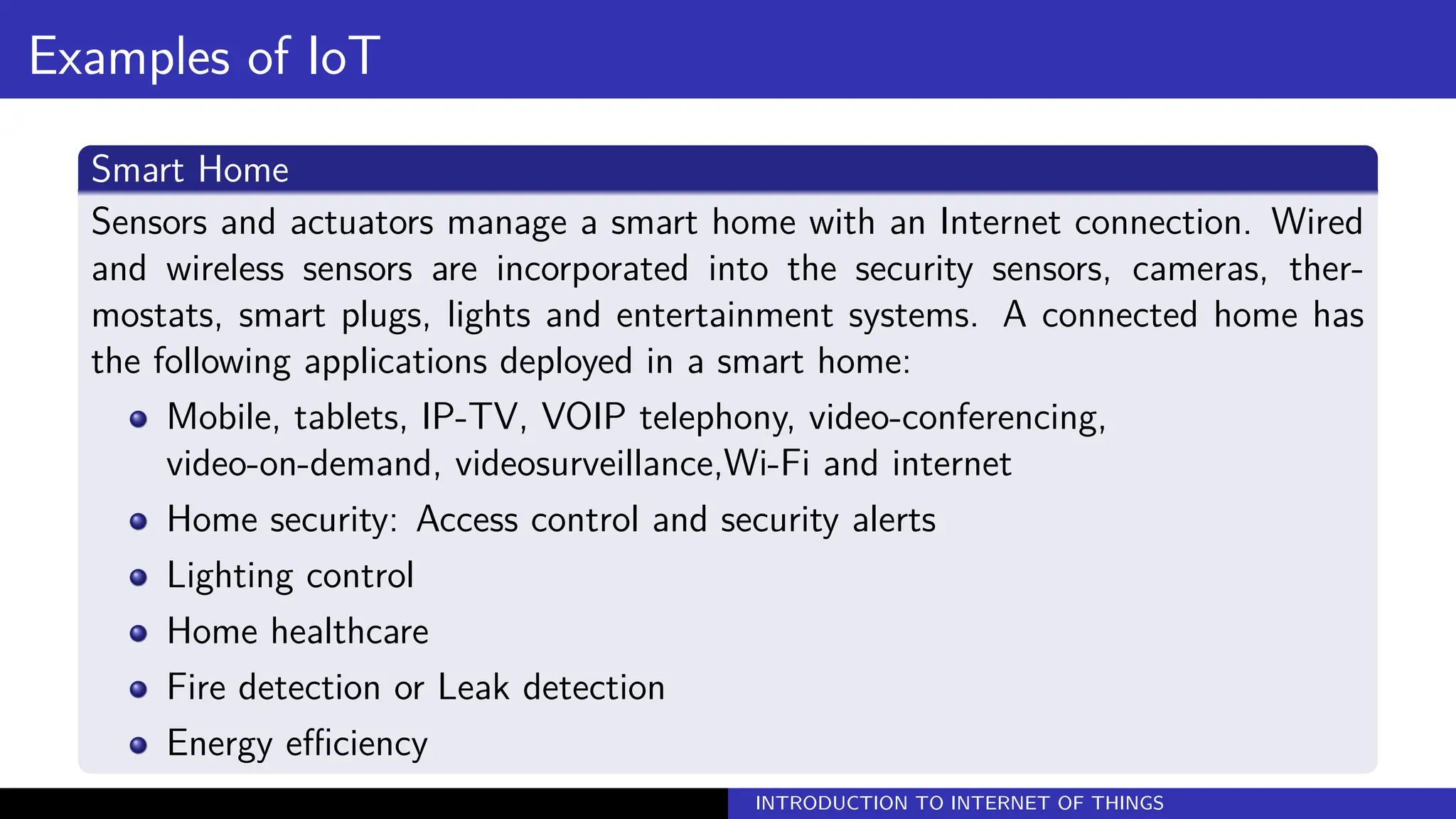 Examples of IoT
Smart Home
Sensors and actuators manage a smart home with an Internet connection. Wired
and wireless sensors are incorporated into the security sensors, cameras, ther-
mostats, smart plugs, lights and entertainment systems. A connected home has
the following applications deployed in a smart home:
Mobile, tablets, IP-TV, VOIP telephony, video-conferencing,
video-on-demand, videosurveillance,Wi-Fi and internet
Home security: Access control and security alerts
Lighting control
Home healthcare
Fire detection or Leak detection
Energy efficiency
INTRODUCTION TO INTERNET OF THINGS
 