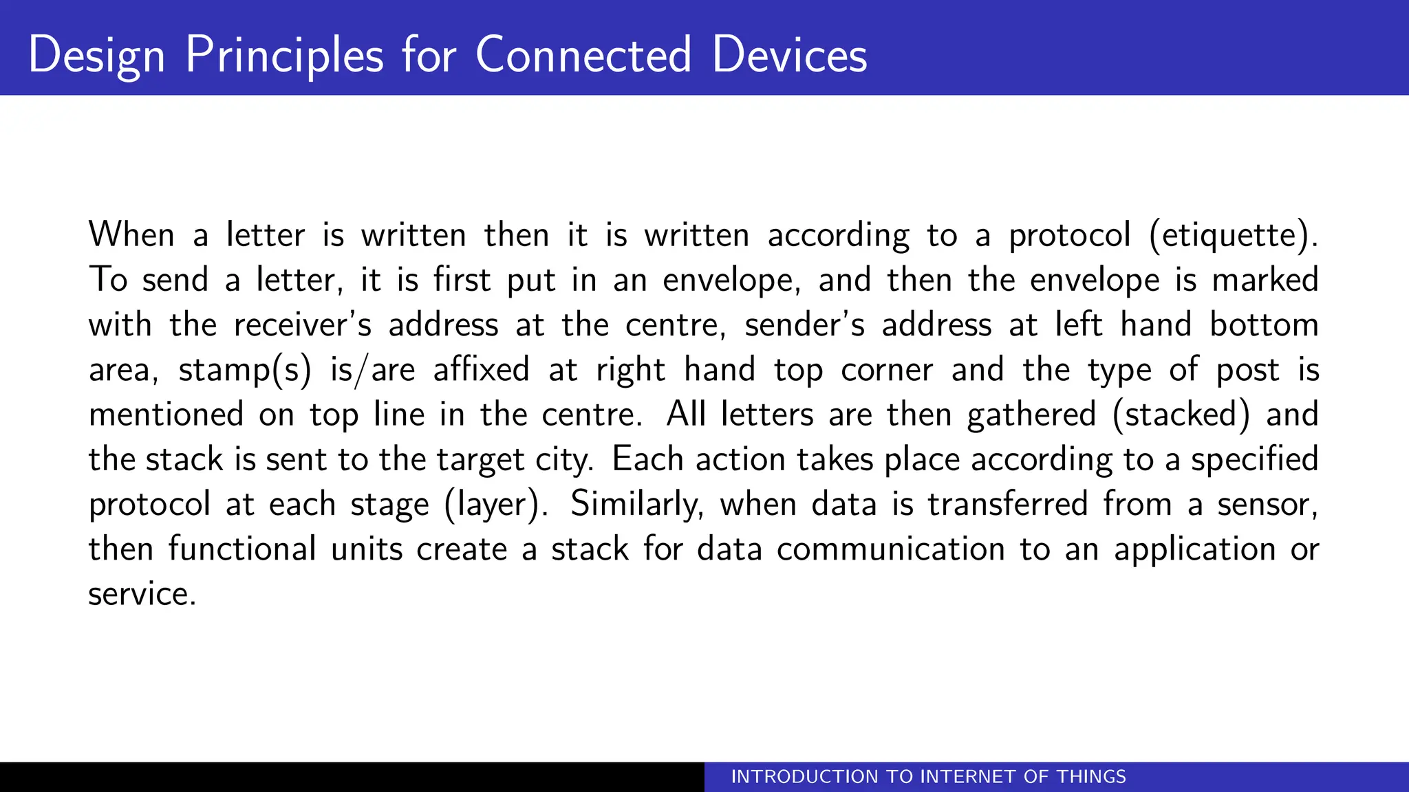 Design Principles for Connected Devices
When a letter is written then it is written according to a protocol (etiquette).
To send a letter, it is first put in an envelope, and then the envelope is marked
with the receiver’s address at the centre, sender’s address at left hand bottom
area, stamp(s) is/are affixed at right hand top corner and the type of post is
mentioned on top line in the centre. All letters are then gathered (stacked) and
the stack is sent to the target city. Each action takes place according to a specified
protocol at each stage (layer). Similarly, when data is transferred from a sensor,
then functional units create a stack for data communication to an application or
service.
INTRODUCTION TO INTERNET OF THINGS
 