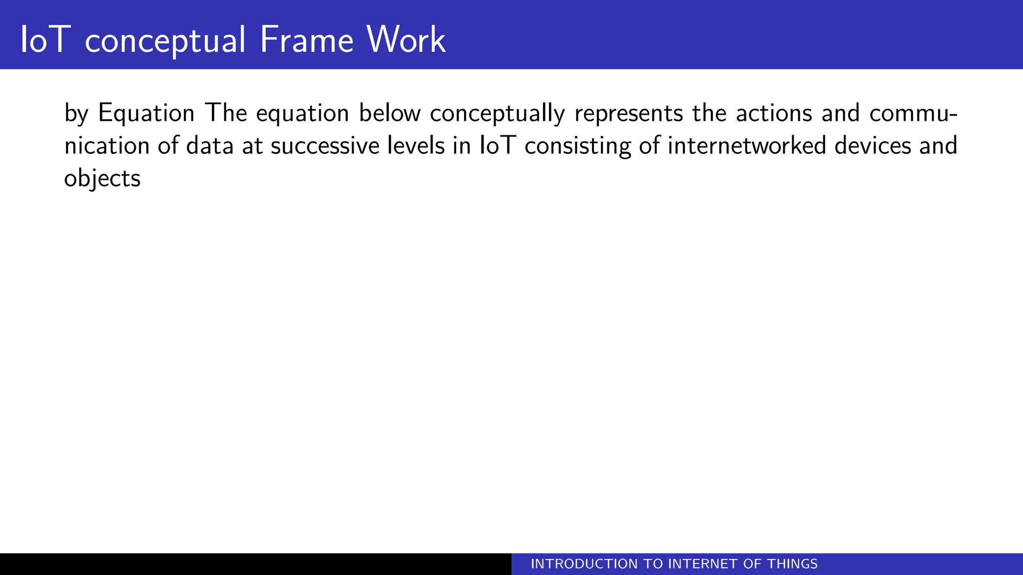 IoT conceptual Frame Work
by Equation The equation below conceptually represents the actions and commu-
nication of data at successive levels in IoT consisting of internetworked devices and
objects
INTRODUCTION TO INTERNET OF THINGS
 