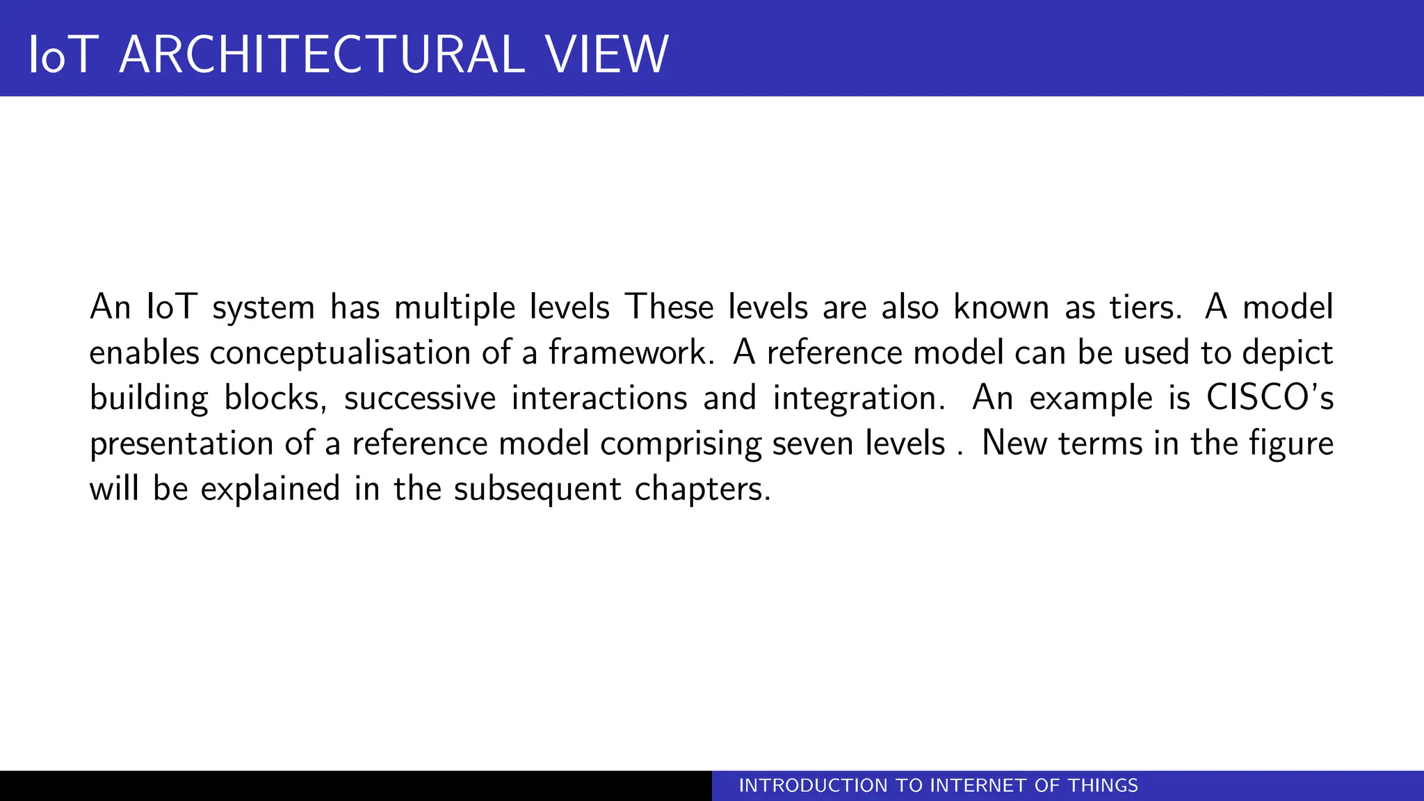 IoT ARCHITECTURAL VIEW
An IoT system has multiple levels These levels are also known as tiers. A model
enables conceptualisation of a framework. A reference model can be used to depict
building blocks, successive interactions and integration. An example is CISCO’s
presentation of a reference model comprising seven levels . New terms in the figure
will be explained in the subsequent chapters.
INTRODUCTION TO INTERNET OF THINGS
 