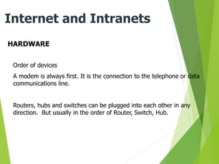 HARDWARE
Internet and Intranets
Order of devices
A modem is always first. It is the connection to the telephone or data
communications line.
Routers, hubs and switches can be plugged into each other in any
direction. But usually in the order of Router, Switch, Hub.
 