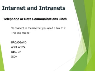 Telephone or Data Communications Lines
Internet and Intranets
To connect to the internet you need a link to it.
This link can be
BROADBAND
ADSL or DSL
DIAL UP
ISDN
 