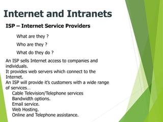 ISP – Internet Service Providers
Internet and Intranets
What are they ?
Who are they ?
What do they do ?
An ISP sells Internet access to companies and
individuals.
It provides web servers which connect to the
Internet.
An ISP will provide it’s customers with a wide range
of services…
Cable Television/Telephone services
Bandwidth options.
Email service.
Web Hosting.
Online and Telephone assistance.
 