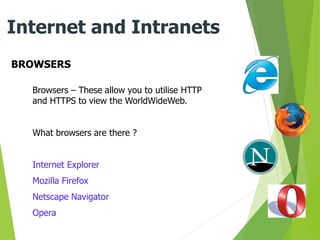 BROWSERS
Internet and Intranets
Browsers – These allow you to utilise HTTP
and HTTPS to view the WorldWideWeb.
What browsers are there ?
Internet Explorer
Mozilla Firefox
Netscape Navigator
Opera
 