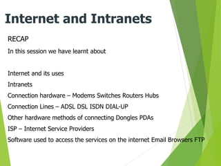 RECAP
Internet and Intranets
In this session we have learnt about
Internet and its uses
Intranets
Connection hardware – Modems Switches Routers Hubs
Connection Lines – ADSL DSL ISDN DIAL-UP
Other hardware methods of connecting Dongles PDAs
ISP – Internet Service Providers
Software used to access the services on the internet Email Browsers FTP
 