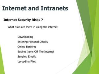 Internet Security Risks ?
Internet and Intranets
What risks are there in using the internet
Downloading
Entering Personal Details
Online Banking
Buying Items Off The Internet
Sending Emails
Uploading Files
 