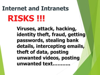 RISKS !!!
Internet and Intranets
Viruses, attack, hacking,
identity theft, fraud, getting
passwords, stealing bank
details, intercepting emails,
theft of data, posting
unwanted videos, posting
unwanted text………..
 
