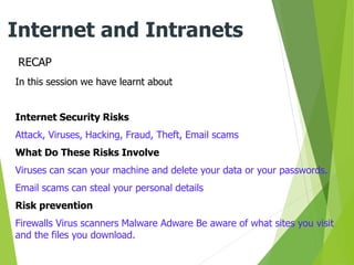 RECAP
Internet and Intranets
In this session we have learnt about
Internet Security Risks
Attack, Viruses, Hacking, Fraud, Theft, Email scams
What Do These Risks Involve
Viruses can scan your machine and delete your data or your passwords.
Email scams can steal your personal details
Risk prevention
Firewalls Virus scanners Malware Adware Be aware of what sites you visit
and the files you download.
 