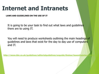 LAWS AND GUIDELINES ON THE USE OF IT
Internet and Intranets
It is going to be your task to find out what laws and guidelines
there are to using IT.
You will need to produce worksheets outlining the main headings of
guidelines and laws that exist for the day to day use of computers
and IT.
http://www.bbc.co.uk/guidelines/editorialguidelines/onguide/thelaw/lawontheinterne.shtml
 