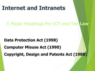 3 Major Headings For ICT and The Law
Internet and Intranets
Data Protection Act (1998)
Computer Misuse Act (1990)
Copyright, Design and Patents Act (1988)
 