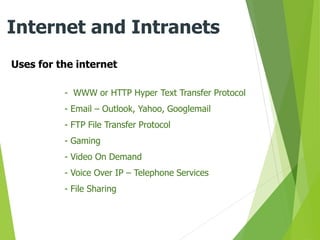 Uses for the internet
Internet and Intranets
- WWW or HTTP Hyper Text Transfer Protocol
- Email – Outlook, Yahoo, Googlemail
- FTP File Transfer Protocol
- Gaming
- Video On Demand
- Voice Over IP – Telephone Services
- File Sharing
 
