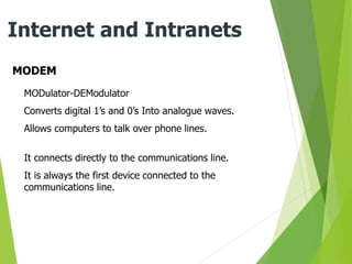 MODEM
Internet and Intranets
MODulator-DEModulator
Converts digital 1’s and 0’s Into analogue waves.
Allows computers to talk over phone lines.
It connects directly to the communications line.
It is always the first device connected to the
communications line.
 