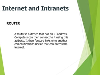 ROUTER
Internet and Intranets
A router is a device that has an IP address.
Computers can then connect to it using this
address. It then forward links onto another
communications device that can access the
internet.
 