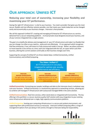OUR APPROACH: UNIFIED ICT 
Reducing  your  total  cost  of  ownership,  increasing  your  flexibility  and 
maximising your ICT performance.  
Having the right ICT infrastructure  is vital to your business.  You need a provider that gives you the most 
secure, flexible and cost effective solution possible, one that meets your needs today but can be changed 
easily and economically as your business changes.  Interoute is that provider. 
 
We call this approach Unified ICT: creating and managing all Enterprise ICT infrastructure as a service, 
delivered from a secure networking platform.   A virtual private cloud designed around your business, and 
all your services integrated into a single solution.      
 
The goal is to simplify the delivery and management of  your ICT infrastructure and make it so flexible that 
you can change it as often as you need to,  easily and cost effectively.   It’s an approach which recognises 
that few enterprises, if any, will move to a fully outsourced model in one go.  Rather, we allow customers 
to move towards it one service at a time, each one integrated with the last, at a pace which suits their 
business, altering the current solution continually as their business changes over time.   
 
Supporting the concept of Unified ICT are three related ideas: Unified Connectivity, Unified 
Communications and Unified Computing.  




Unified Connectivity: Connecting your people, buildings and data to the Interoute cloud, in whatever way 
suits your business.  Unified Connectivity is a revolutionary approach to networking services, allowing you 
to combine self‐managed IT infrastructure with outsourced managed WAN in the same solution. 
 
Unified Communications: Real time services, either stand‐alone or integrated with Connectivity.  The key 
offering in this portfolio is a secure, business quality VoIP solution with easy integration to your existing 
voice infrastructure delivered over a single, high capacity communications platform.   
 
Unified Computing: Hosting your computing infrastructure in a secure and resilient environment, and 
supporting them with professional services as necessary.  Interoute Unified Computing offers a range of 
management options from you being in full control, through to Interoute taking full responsibility.  

                                                                                  




 For more information, please call:   T +800 4683 7681   E info@interoute.com        www.interoute.com 
 