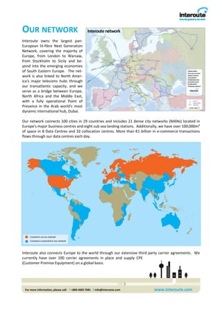 OUR NETWORK 
Interoute  owns  the  largest  pan‐
European  lit‐fibre  Next  Generation 
Network,  covering  the  majority  of 
Europe,  from  London  to  Warsaw, 
from  Stockholm  to  Sicily  and  be‐
yond  into  the  emerging  economies 
of  South  Eastern  Europe.    The  net‐
work  is  also  linked  to  North  Amer‐
ica's  major  telecoms  hubs  through 
our  transatlantic  capacity,  and  we 
serve  as  a  bridge  between  Europe, 
North  Africa  and  the  Middle  East, 
with  a  fully  operational  Point  of 
Presence  in  the  Arab  world's  most 
dynamic international hub, Dubai.  
 
Our network connects 100 cities in 29 countries and includes 21 dense city networks (MANs) located in 
Europe's major business centres and eight sub sea landing stations.  Additionally, we have over 100,000m² 
of space in 8 Data Centres and 32 collocation centres. More than €1 billion in e‐commerce transactions 
flows through our data centres each day. 




Interoute also connects  Europe  to  the world through our  extensive third party  carrier agreements.   We 
currently  have  over  100  carrier  agreements  in  place  and  supply  CPE 
(Customer Premise Equipment) on a global basis.                                




 For more information, please call:   T +800 4683 7681   E info@interoute.com    www.interoute.com 
 