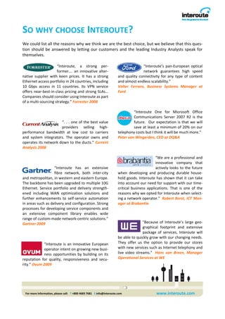 SO WHY CHOOSE INTEROUTE? 
We could list all the reasons why we think we are the best choice, but we believe that this ques‐
tion  should  be  answered  by  letting  our  customers  and  the  leading  Industry  Analysts  speak  for 
themselves. 

                      “Interoute,  a  strong  per‐                                         “Interoute’s  pan‐European  optical 
                      former….  an  innovative  alter‐                                     network  guarantees  high  speed 
native  supplier  with  keen  prices.  It  has  a  strong                 and  quality  connectivity  for  any  type  of  content 
Ethernet access portfolio in 24 countries, including                      and almost endless scalability.”        
10  Gbps  access  in  11  countries.  Its  VPN  service                   Valter  Ferraro,  Business  Systems  Manager  at 
offers near‐best‐in‐class pricing and strong SLAs…                        Ford 
Companies should consider using Interoute as part                          
of a multi‐sourcing strategy.” Forrester 2008                              
                                                                           
                                                                                     “Interoute  One  for  Microsoft  Office 
                                                                                     Communications  Server  2007  R2  is  the 
                         “. . . one of the best value                                future.    Our  expectation  is  that  we  will 
                         providers  selling  high‐                                   save at least a minimum of 20% on our 
performance  bandwidth  at  low  cost  to  carriers                       telephony costs but I think it will be much more.”   
and  system  integrators.  The  operator  owns  and                       Peter van Wingerden, CEO at DQ&A 
operates its network down to the ducts.” Current                           
Analysis 2008                                                              
                                                                                                     
                                                                                                    “We are a professional and 
                                                                                                    innovative  company  that 
                    “Interoute  has  an  extensive                                                  actively  looks  to  the  future 
                    fibre  network,  both  inter‐city                     when  developing  and  producing  durable  house‐
and metropolitan, in western and eastern Europe.                          hold goods. Interoute has shown that it can take 
The backbone has been upgraded to multiple 10G                            into account our need for support with our time‐
Ethernet.  Service  portfolio  and  delivery  strength‐                   critical  business  applications.  That  is  one  of  the 
ened  including  WAN  optimization  solutions  and                        reasons why we opted for Interoute when select‐
further  enhancements  to  self‐service  automation                       ing a network operator."  Robert Borst, ICT Man‐
in areas such as delivery and configuration. Strong                       ager at Brabantia 
processes for developing service components and 
an  extensive  component  library  enables  wide                           
range of custom‐made network‐centric solutions.” 
Gartner 2009                                                                               "Because  of  Interoute’s  large  geo‐
                                                                                           graphical  footprint  and  extensive 
                                                                                           package  of  services,  Interoute  will 
                                                                          be able to quickly grow with our changing needs. 
             “Interoute  is  an  innovative  European                     They  offer  us  the  option  to  provide  our  stores 
             operator intent on growing new busi‐                         with new services such as Internet telephony and 
             ness  opportunities  by  building  on  its                   live  video  streams."    Hans  van  Breen,  Manager 
reputation  for  quality,  responsiveness  and  secu‐                     Operational Services at WE 
rity.” Ovum 2009 




 For more information, please call:   T +800 4683 7681   E info@interoute.com                       www.interoute.com 
 