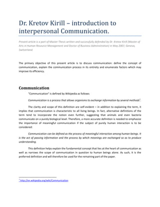 Dr. Kretov Kirill – introduction to
interpersonal Communication.
Present article is a part of Master Thesis written and successfully defended by Dr. Kretov Kirill (Master of
Arts in Human Resource Management and Doctor of Business Administration) in May 2007, Geneva,
Switzerland.



The primary objective of this present article is to discuss communication: define the concept of
communication, explain the communication process in its entirety and enumerate factors which may
improve its efficiency.




Communication
          "Communication" is defined by Wikipedia as follows:

          Communication is a process that allows organisms to exchange information by several methods1.

        The clarity and scope of this definition are self-evident – in addition to explaining the term, it
implies that communication is characteristic to all living beings. In fact, alternative definitions of the
term tend to incorporate the notion even further, suggesting that animals and even bacteria
communicate on a purely biological level. Therefore, a more accurate definition is needed to emphasize
the importance of meaningful communication if the subject of purely human interaction is to be
considered:

        Communication can be defined as the process of meaningful interaction among human beings. It
is the act of passing information and the process by which meanings are exchanged so as to produce
understanding.

        This definition helps explain the fundamental concept that lies at the heart of communication as
well as narrows the scope of communication in question to human beings alone. As such, it is the
preferred definition and will therefore be used for the remaining part of the paper.




1
    http://en.wikipedia.org/wiki/Communication
 