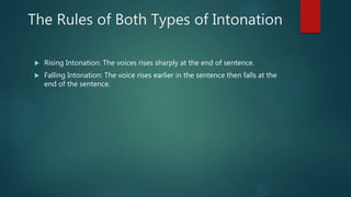 The Rules of Both Types of Intonation
 Rising Intonation: The voices rises sharply at the end of sentence.
 Falling Intonation: The voice rises earlier in the sentence then falls at the
end of the sentence.
 