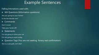 Example Sentences
Falling Intonations used with;
 WH Questions (Information questions)
Are you going to your home?
Is she the blonde one?
 Commands
Don’t move!
Take your hands off!
 Statements
I’m not going to drive your car.
I’m not going to work today.
 Question Tags (You are not seeking forany real confirmation)
She is a cute girls, isn’t she?
 