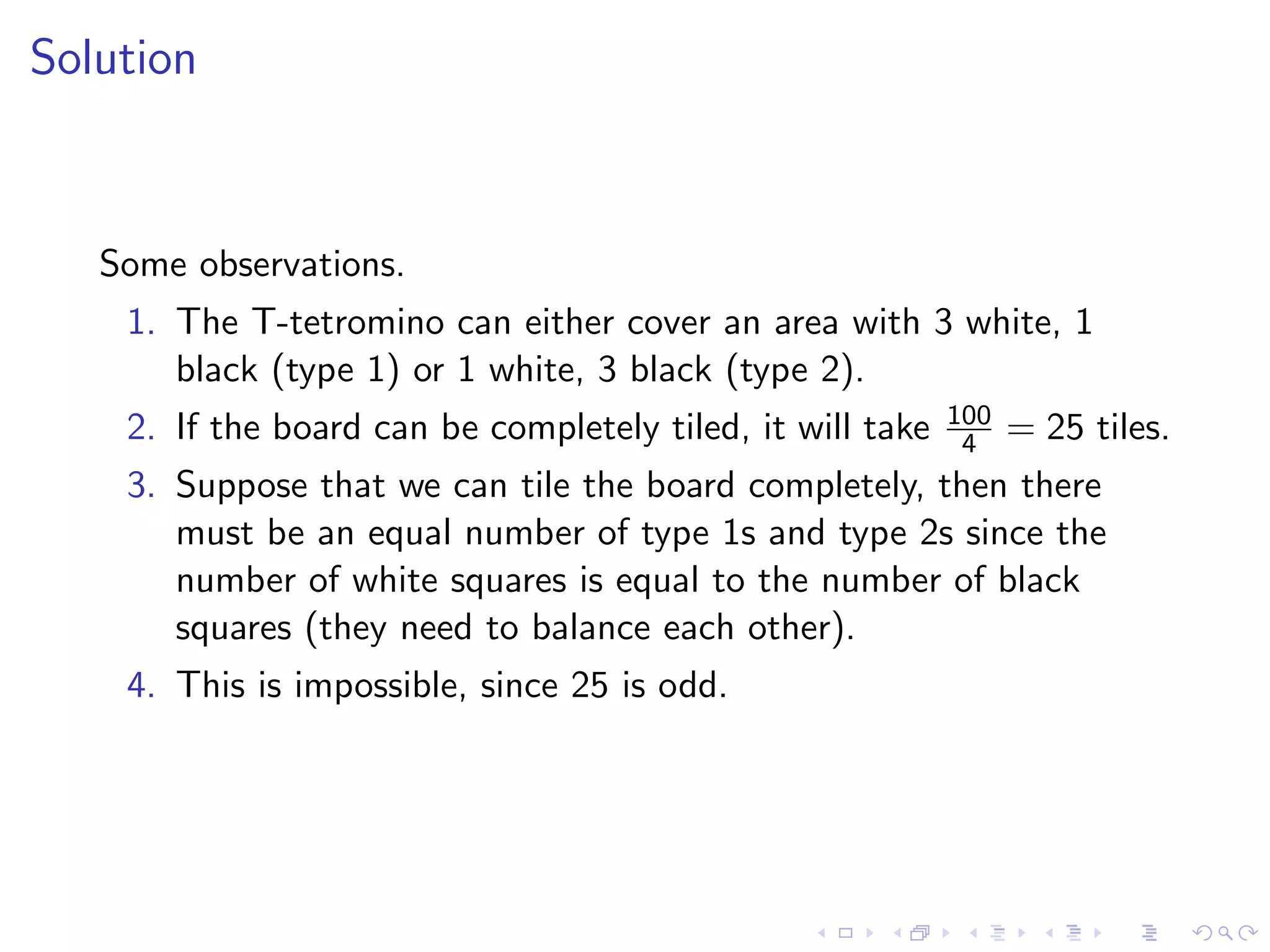 Solution
Some observations.
1. The T-tetromino can either cover an area with 3 white, 1
black (type 1) or 1 white, 3 black (type 2).
2. If the board can be completely tiled, it will take 100
4 = 25 tiles.
3. Suppose that we can tile the board completely, then there
must be an equal number of type 1s and type 2s since the
number of white squares is equal to the number of black
squares (they need to balance each other).
4. This is impossible, since 25 is odd.
 