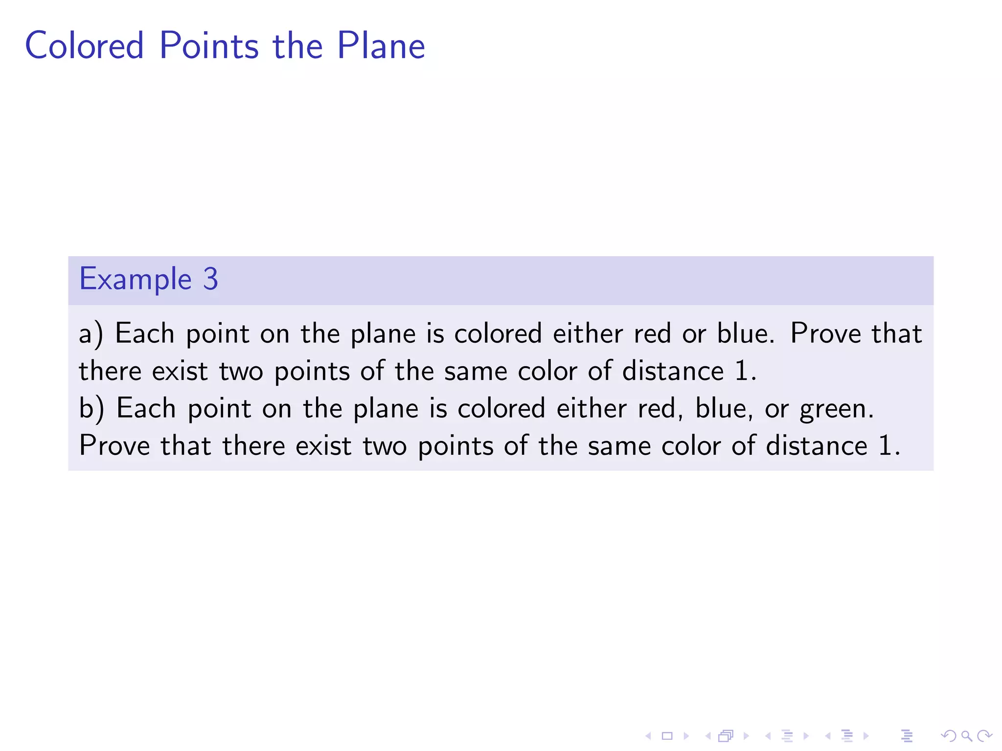 Colored Points the Plane
Example 3
a) Each point on the plane is colored either red or blue. Prove that
there exist two points of the same color of distance 1.
b) Each point on the plane is colored either red, blue, or green.
Prove that there exist two points of the same color of distance 1.
 