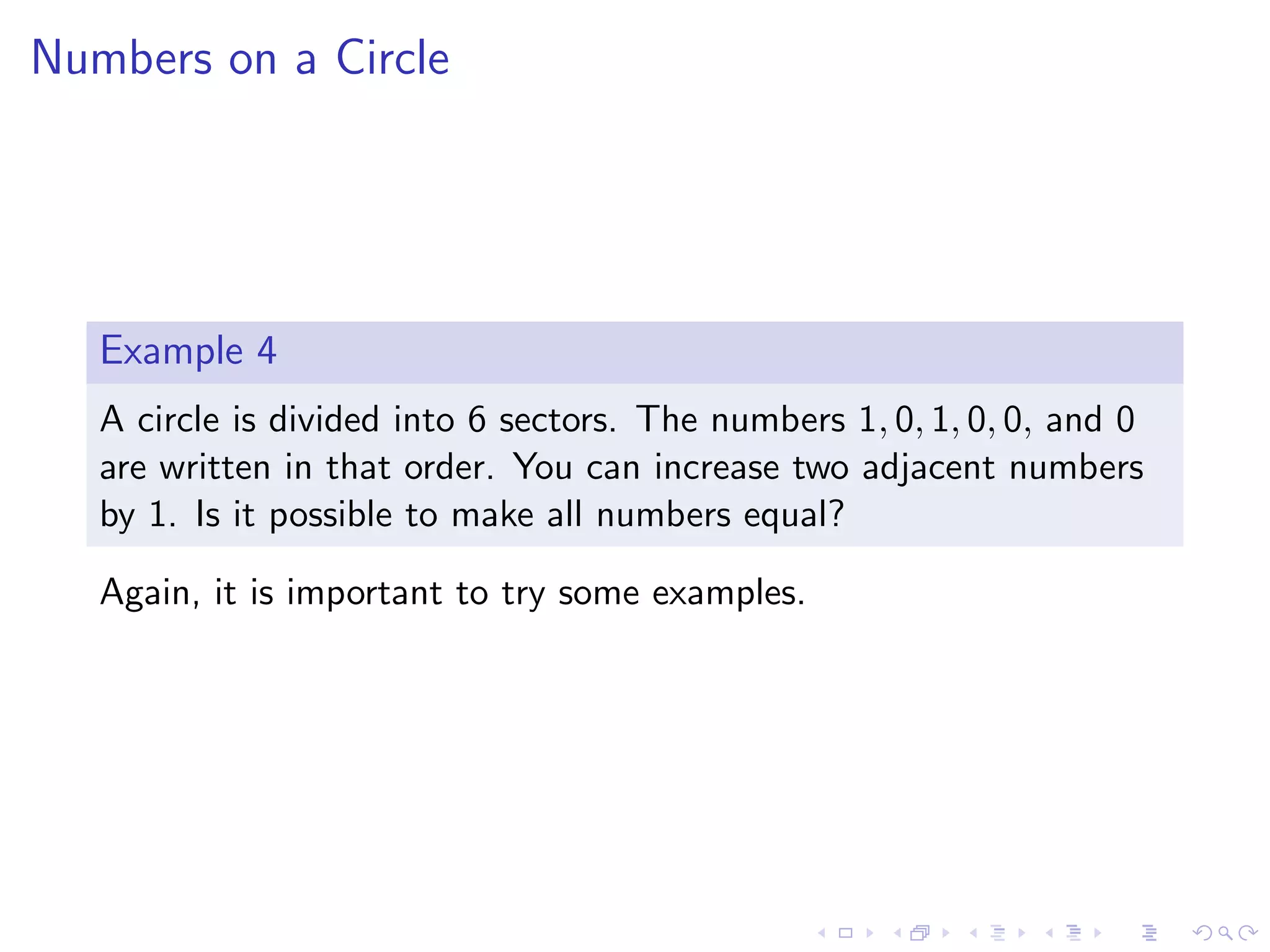 Numbers on a Circle
Example 4
A circle is divided into 6 sectors. The numbers 1, 0, 1, 0, 0, and 0
are written in that order. You can increase two adjacent numbers
by 1. Is it possible to make all numbers equal?
Again, it is important to try some examples.
 