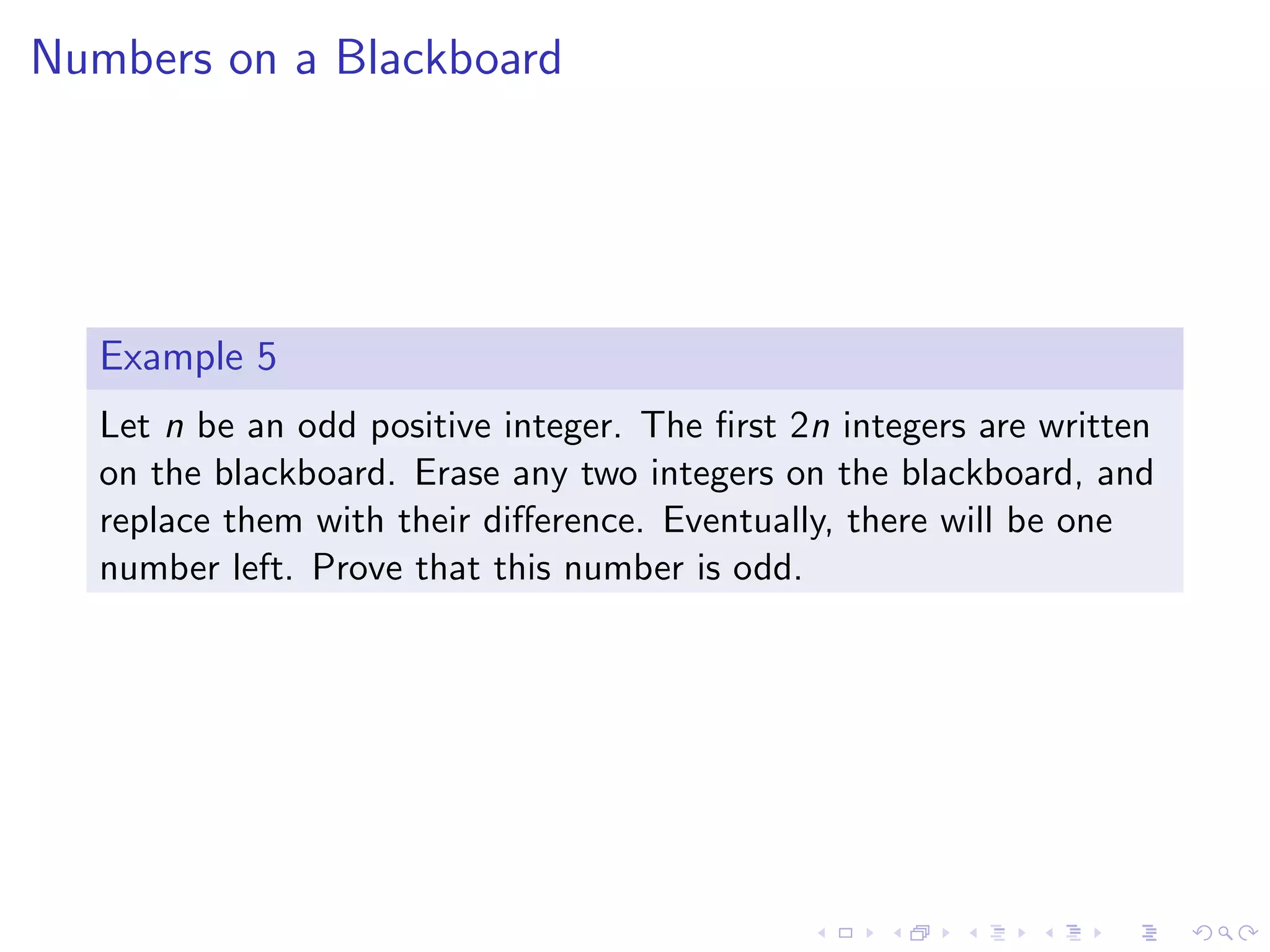 Numbers on a Blackboard
Example 5
Let n be an odd positive integer. The ﬁrst 2n integers are written
on the blackboard. Erase any two integers on the blackboard, and
replace them with their diﬀerence. Eventually, there will be one
number left. Prove that this number is odd.
 