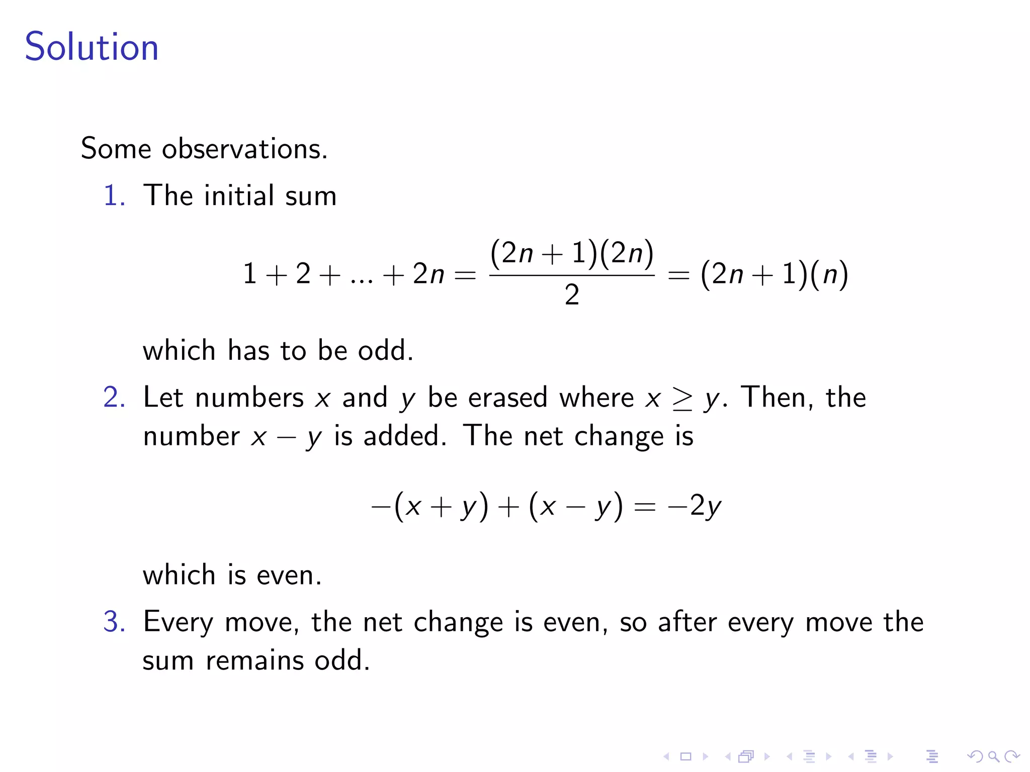 Solution
Some observations.
1. The initial sum
1 + 2 + ... + 2n =
(2n + 1)(2n)
2
= (2n + 1)(n)
which has to be odd.
2. Let numbers x and y be erased where x ≥ y. Then, the
number x − y is added. The net change is
−(x + y) + (x − y) = −2y
which is even.
3. Every move, the net change is even, so after every move the
sum remains odd.
 