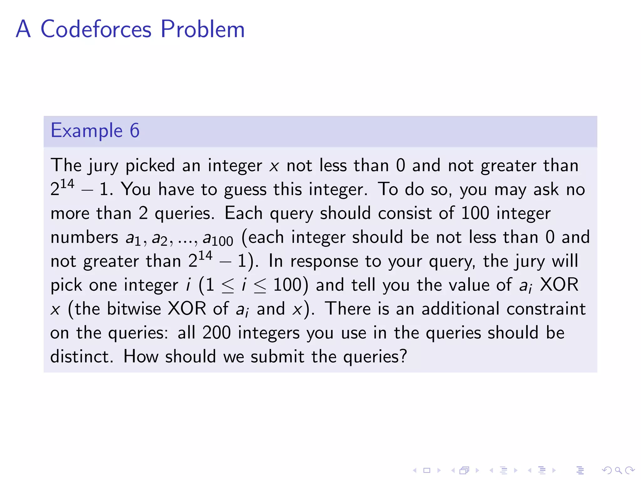 A Codeforces Problem
Example 6
The jury picked an integer x not less than 0 and not greater than
214 − 1. You have to guess this integer. To do so, you may ask no
more than 2 queries. Each query should consist of 100 integer
numbers a1, a2, ..., a100 (each integer should be not less than 0 and
not greater than 214 − 1). In response to your query, the jury will
pick one integer i (1 ≤ i ≤ 100) and tell you the value of ai XOR
x (the bitwise XOR of ai and x). There is an additional constraint
on the queries: all 200 integers you use in the queries should be
distinct. How should we submit the queries?
 